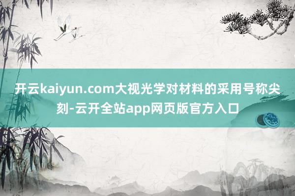 开云kaiyun.com大视光学对材料的采用号称尖刻-云开全站app网页版官方入口