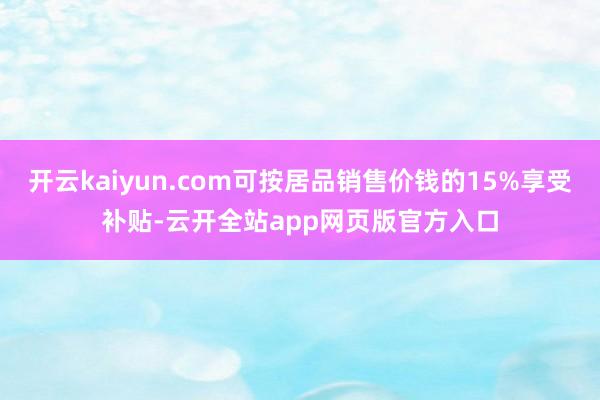 开云kaiyun.com可按居品销售价钱的15%享受补贴-云开全站app网页版官方入口