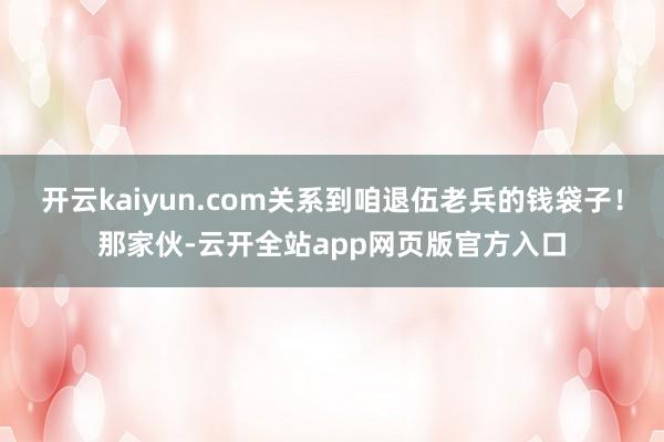 开云kaiyun.com关系到咱退伍老兵的钱袋子！那家伙-云开全站app网页版官方入口