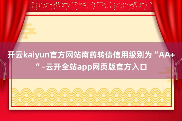 开云kaiyun官方网站南药转债信用级别为“AA+”-云开全站app网页版官方入口