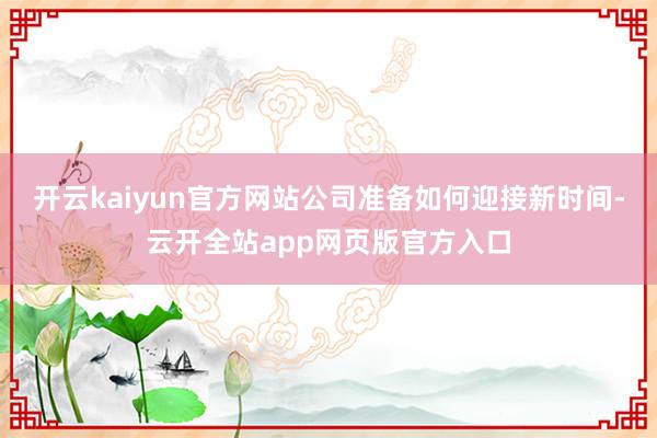 开云kaiyun官方网站公司准备如何迎接新时间-云开全站app网页版官方入口