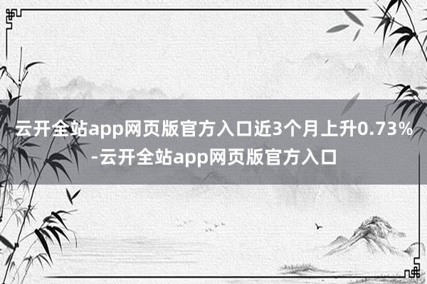 云开全站app网页版官方入口近3个月上升0.73%-云开全站app网页版官方入口