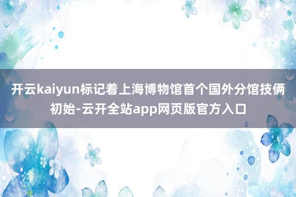 开云kaiyun标记着上海博物馆首个国外分馆技俩初始-云开全站app网页版官方入口