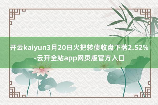 开云kaiyun3月20日火把转债收盘下落2.52%-云开全站app网页版官方入口