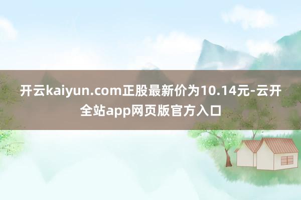 开云kaiyun.com正股最新价为10.14元-云开全站app网页版官方入口