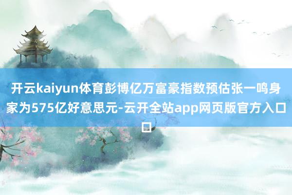 开云kaiyun体育彭博亿万富豪指数预估张一鸣身家为575亿好意思元-云开全站app网页版官方入口