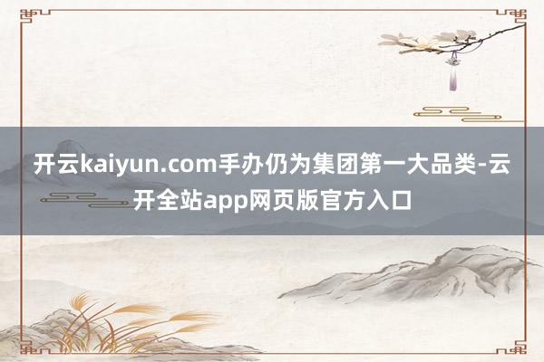 开云kaiyun.com手办仍为集团第一大品类-云开全站app网页版官方入口