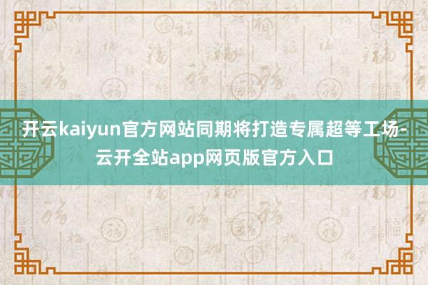 开云kaiyun官方网站同期将打造专属超等工场-云开全站app网页版官方入口