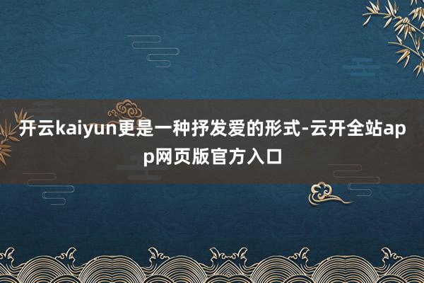 开云kaiyun更是一种抒发爱的形式-云开全站app网页版官方入口