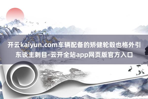 开云kaiyun.com车辆配备的矫健轮毂也格外引东谈主刺目-云开全站app网页版官方入口