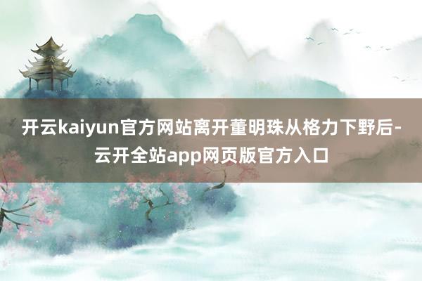 开云kaiyun官方网站离开董明珠从格力下野后-云开全站app网页版官方入口