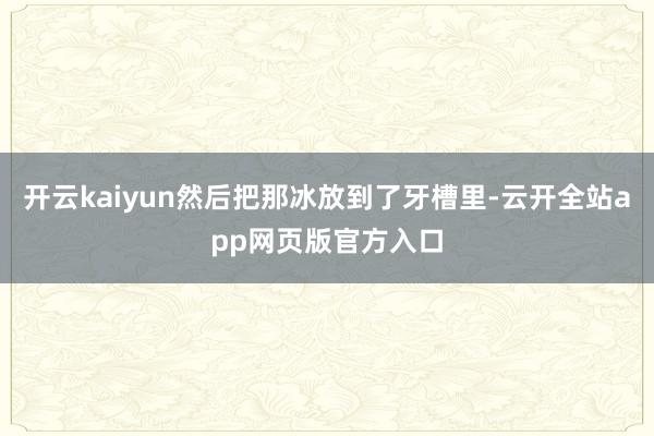 开云kaiyun然后把那冰放到了牙槽里-云开全站app网页版官方入口
