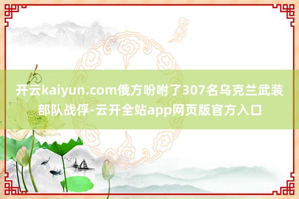 开云kaiyun.com俄方吩咐了307名乌克兰武装部队战俘-云开全站app网页版官方入口