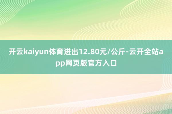 开云kaiyun体育进出12.80元/公斤-云开全站app网页版官方入口