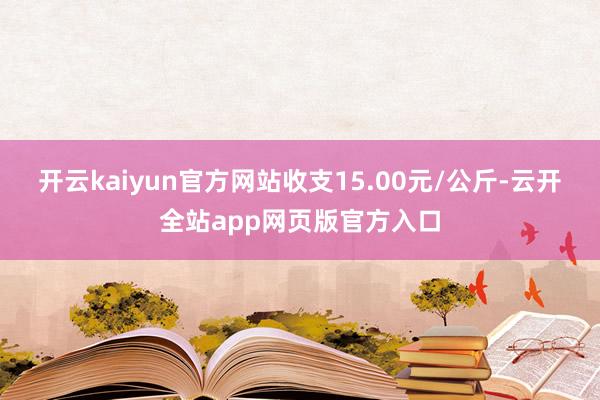 开云kaiyun官方网站收支15.00元/公斤-云开全站app网页版官方入口