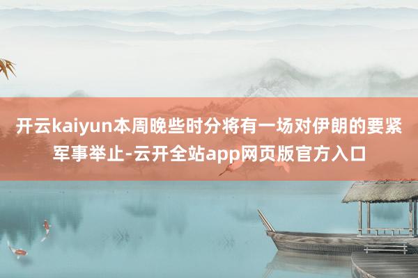 开云kaiyun本周晚些时分将有一场对伊朗的要紧军事举止-云开全站app网页版官方入口