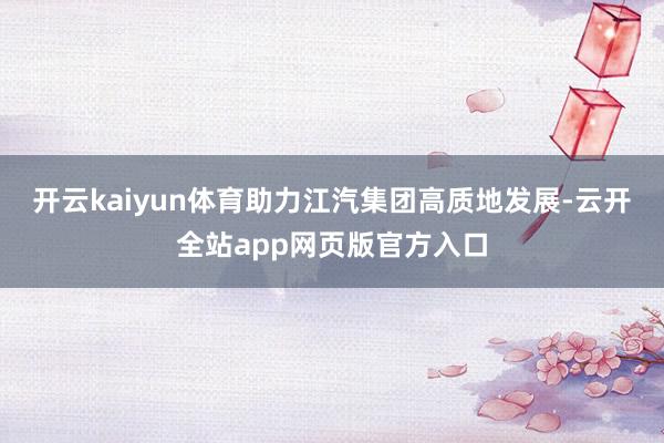 开云kaiyun体育助力江汽集团高质地发展-云开全站app网页版官方入口