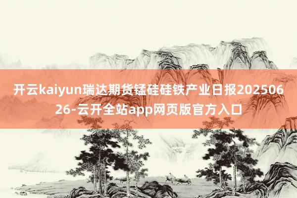 开云kaiyun瑞达期货锰硅硅铁产业日报20250626-云开全站app网页版官方入口