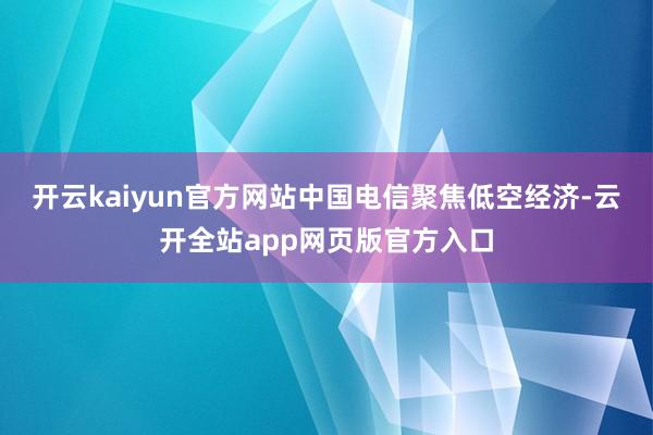 开云kaiyun官方网站中国电信聚焦低空经济-云开全站app网页版官方入口