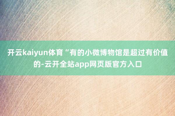 开云kaiyun体育“有的小微博物馆是超过有价值的-云开全站app网页版官方入口