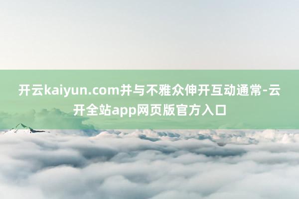 开云kaiyun.com并与不雅众伸开互动通常-云开全站app网页版官方入口