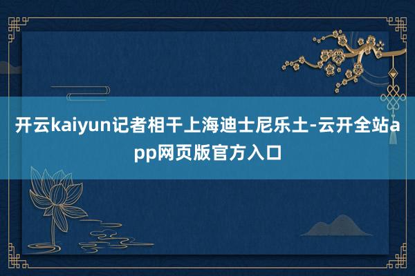 开云kaiyun记者相干上海迪士尼乐土-云开全站app网页版官方入口