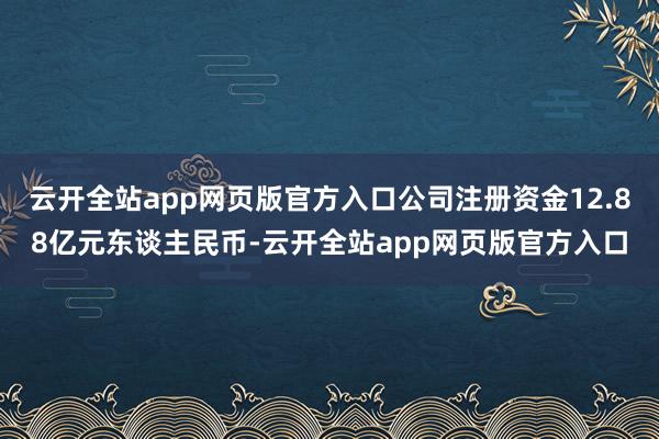 云开全站app网页版官方入口公司注册资金12.88亿元东谈主民币-云开全站app网页版官方入口