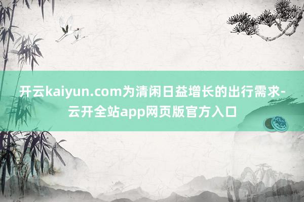 开云kaiyun.com为清闲日益增长的出行需求-云开全站app网页版官方入口