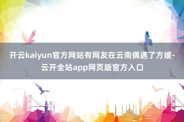开云kaiyun官方网站有网友在云南偶遇了方媛-云开全站app网页版官方入口