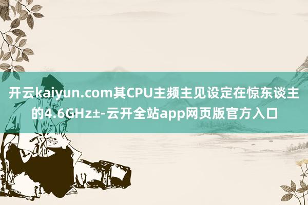 开云kaiyun.com其CPU主频主见设定在惊东谈主的4.6GHz±-云开全站app网页版官方入口