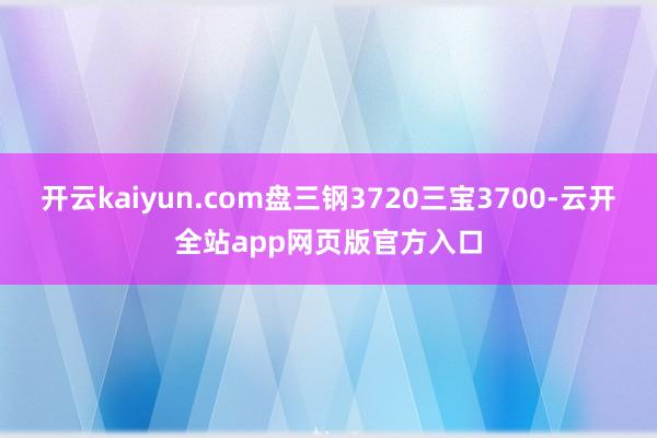 开云kaiyun.com盘三钢3720三宝3700-云开全站app网页版官方入口
