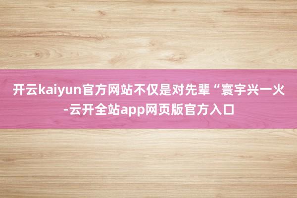 开云kaiyun官方网站不仅是对先辈“寰宇兴一火-云开全站app网页版官方入口