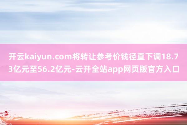开云kaiyun.com将转让参考价钱径直下调18.73亿元至56.2亿元-云开全站app网页版官方入口