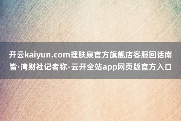 开云kaiyun.com理肤泉官方旗舰店客服回话南皆·湾财社记者称-云开全站app网页版官方入口