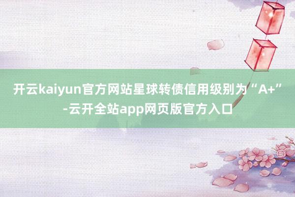 开云kaiyun官方网站星球转债信用级别为“A+”-云开全站app网页版官方入口