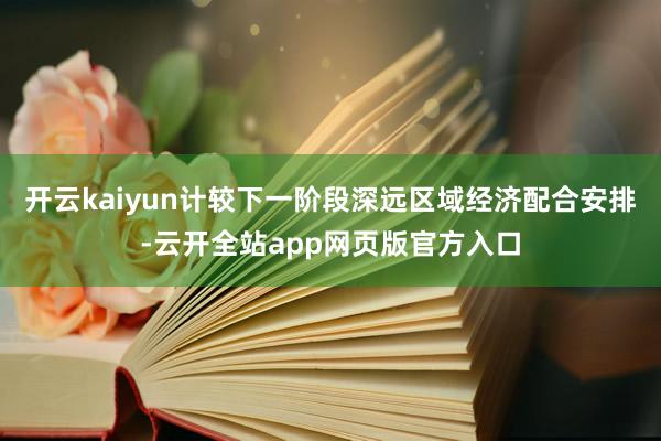 开云kaiyun计较下一阶段深远区域经济配合安排-云开全站app网页版官方入口