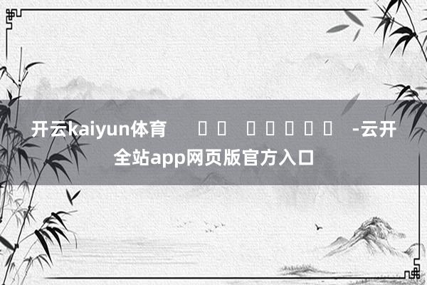 开云kaiyun体育      		  					  -云开全站app网页版官方入口