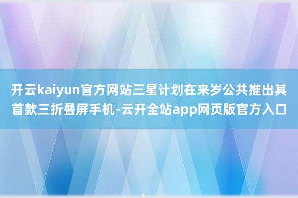 开云kaiyun官方网站三星计划在来岁公共推出其首款三折叠屏手机-云开全站app网页版官方入口