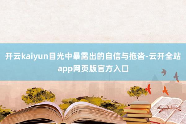 开云kaiyun目光中暴露出的自信与拖沓-云开全站app网页版官方入口