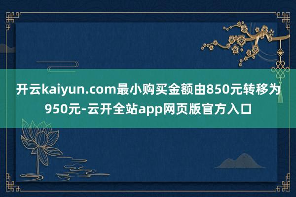 开云kaiyun.com最小购买金额由850元转移为950元-云开全站app网页版官方入口