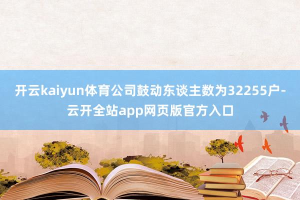 开云kaiyun体育公司鼓动东谈主数为32255户-云开全站app网页版官方入口
