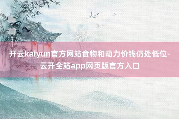 开云kaiyun官方网站食物和动力价钱仍处低位-云开全站app网页版官方入口