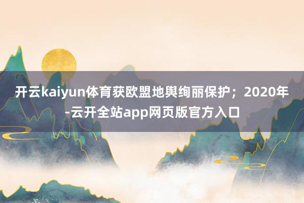 开云kaiyun体育获欧盟地舆绚丽保护;2020年-云开全站app网页版官方入口