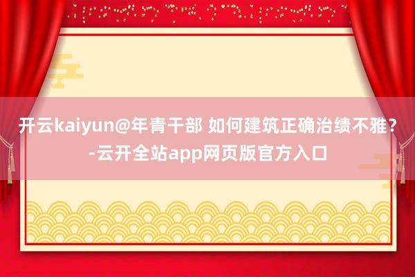 开云kaiyun@年青干部 如何建筑正确治绩不雅？-云开全站app网页版官方入口