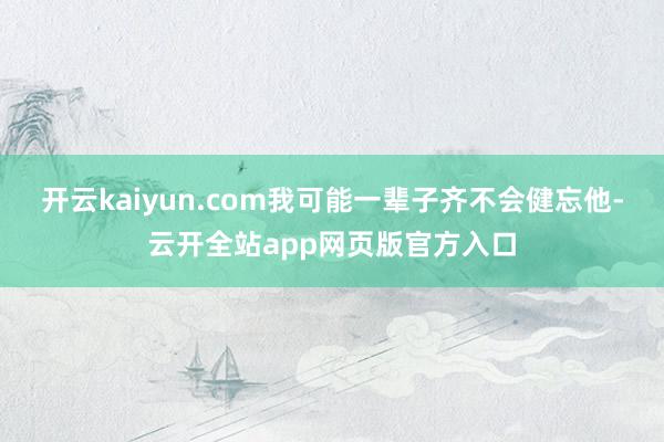 开云kaiyun.com我可能一辈子齐不会健忘他-云开全站app网页版官方入口