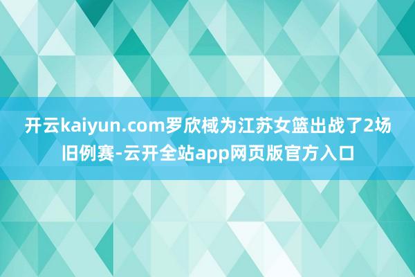 开云kaiyun.com罗欣棫为江苏女篮出战了2场旧例赛-云开全站app网页版官方入口