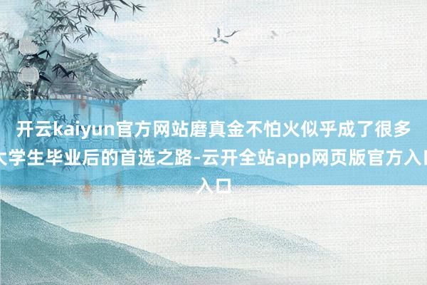 开云kaiyun官方网站磨真金不怕火似乎成了很多大学生毕业后的首选之路-云开全站app网页版官方入口