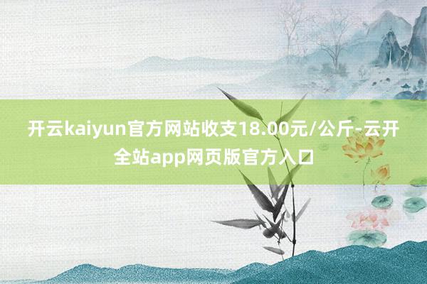 开云kaiyun官方网站收支18.00元/公斤-云开全站app网页版官方入口