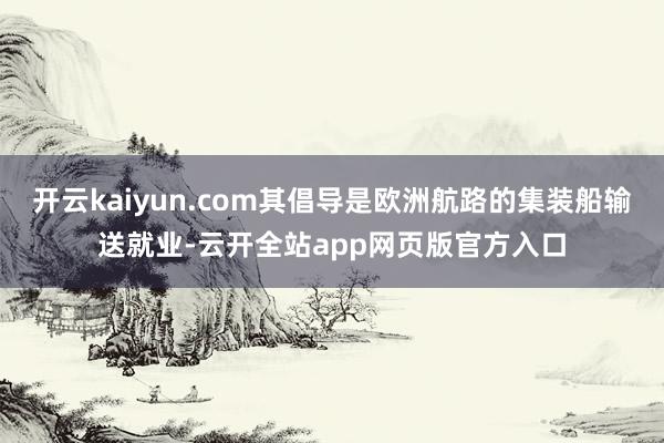 开云kaiyun.com其倡导是欧洲航路的集装船输送就业-云开全站app网页版官方入口