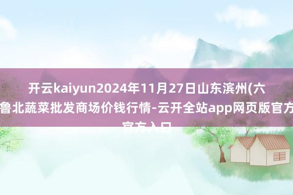 开云kaiyun2024年11月27日山东滨州(六街）鲁北蔬菜批发商场价钱行情-云开全站app网页版官方入口